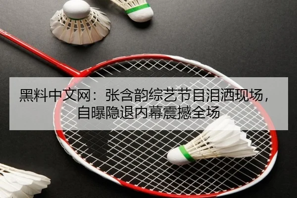 黑料中文网：张含韵综艺节目泪洒现场，自曝隐退内幕震撼全场