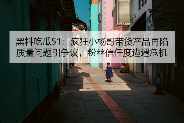 黑料吃瓜51：疯狂小杨哥带货产品再陷质量问题引争议，粉丝信任度遭遇危机